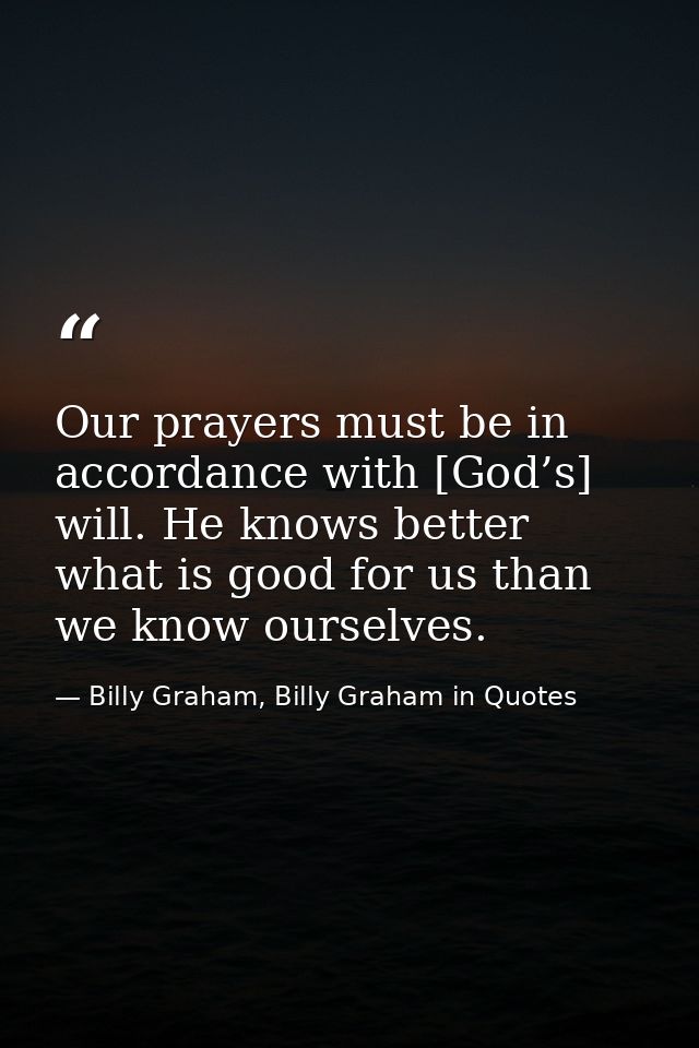 Our prayers must be in accordance with [God’s] will. He knows better what is good for us than we know ourselves. — Billy Graham, Billy Graham in Quotes