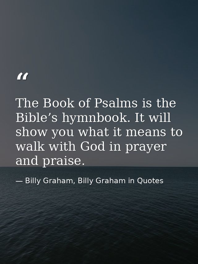The Book of Psalms is the Bible’s hymnbook. It will show you what it means to walk with God in prayer and praise. — Billy Graham, Billy Graham in Quotes