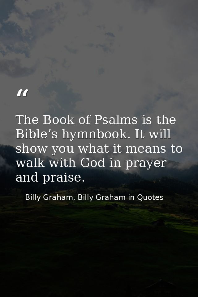 The Book of Psalms is the Bible’s hymnbook. It will show you what it means to walk with God in prayer and praise. — Billy Graham, Billy Graham in Quotes
