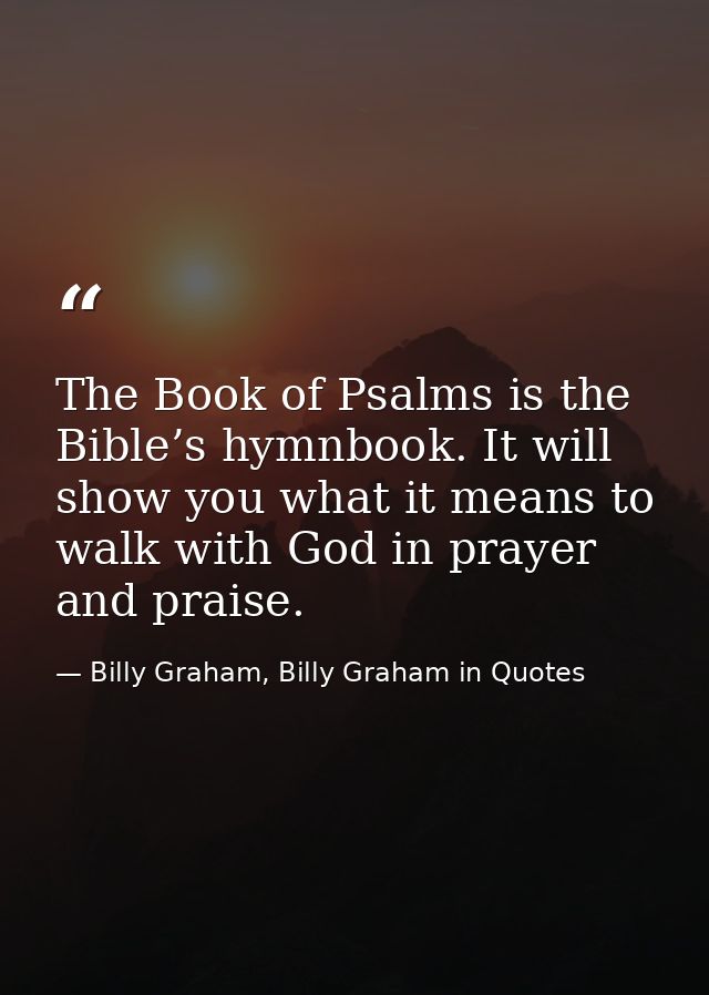 The Book of Psalms is the Bible’s hymnbook. It will show you what it means to walk with God in prayer and praise. — Billy Graham, Billy Graham in Quotes