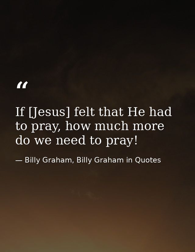 If [Jesus] felt that He had to pray, how much more do we need to pray! — Billy Graham, Billy Graham in Quotes