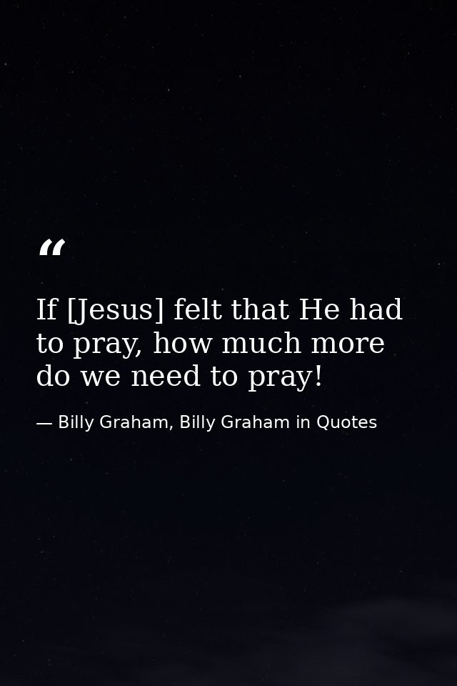 If [Jesus] felt that He had to pray, how much more do we need to pray! — Billy Graham, Billy Graham in Quotes