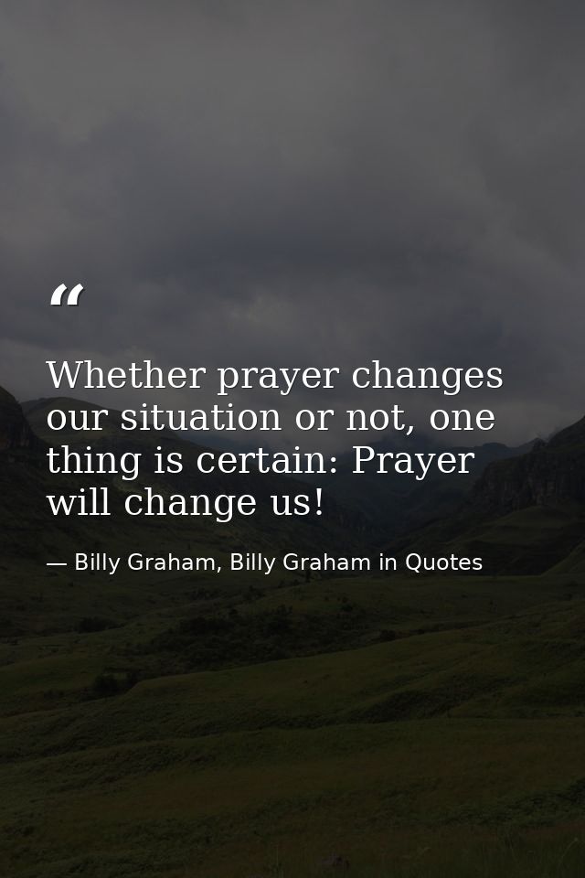 Whether prayer changes our situation or not, one thing is certain: Prayer will change us! — Billy Graham, Billy Graham in Quotes