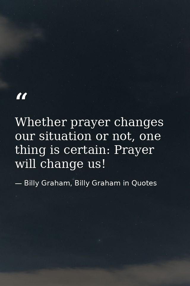Whether prayer changes our situation or not, one thing is certain: Prayer will change us! — Billy Graham, Billy Graham in Quotes