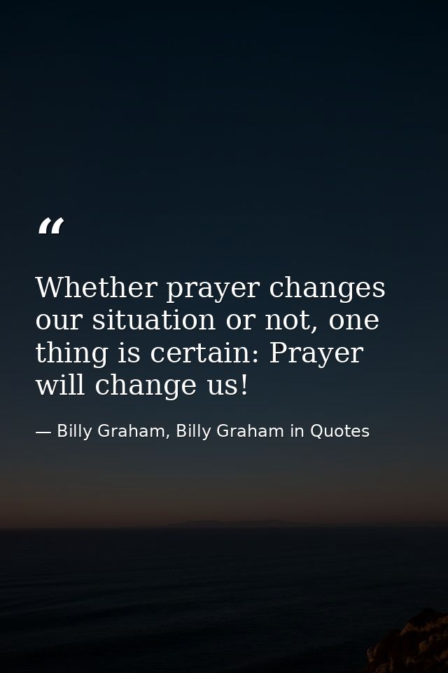 Whether prayer changes our situation or not, one thing is certain: Prayer will change us! — Billy Graham, Billy Graham in Quotes