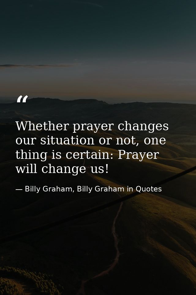 Whether prayer changes our situation or not, one thing is certain: Prayer will change us! — Billy Graham, Billy Graham in Quotes
