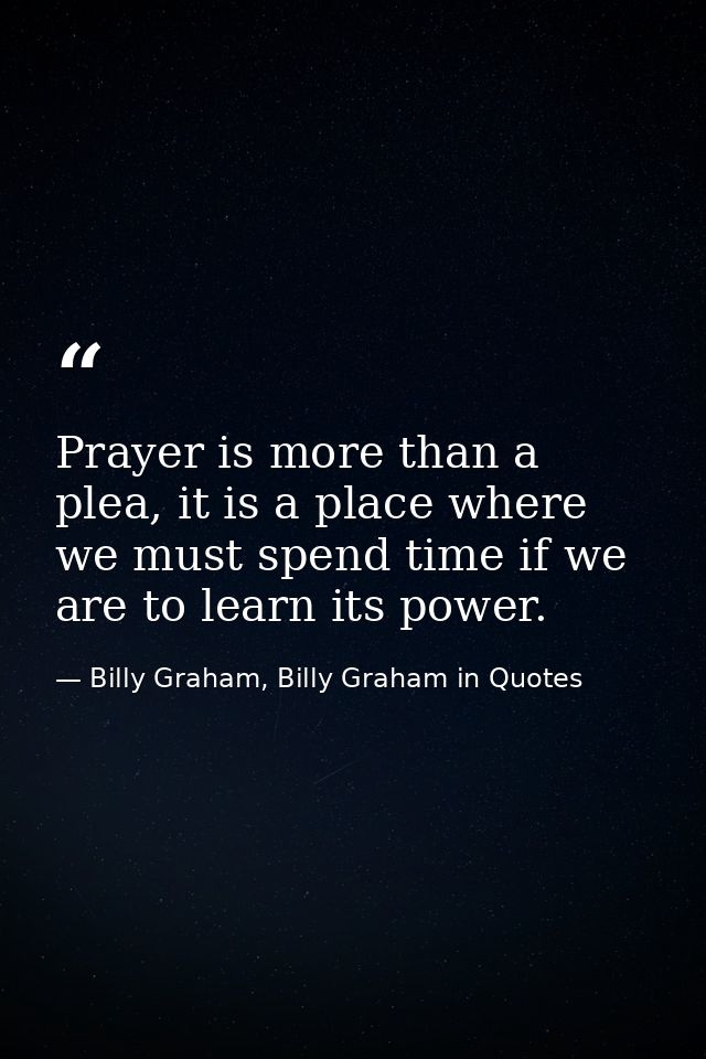 Prayer is more than a plea, it is a place where we must spend time if we are to learn its power. — Billy Graham, Billy Graham in Quotes
