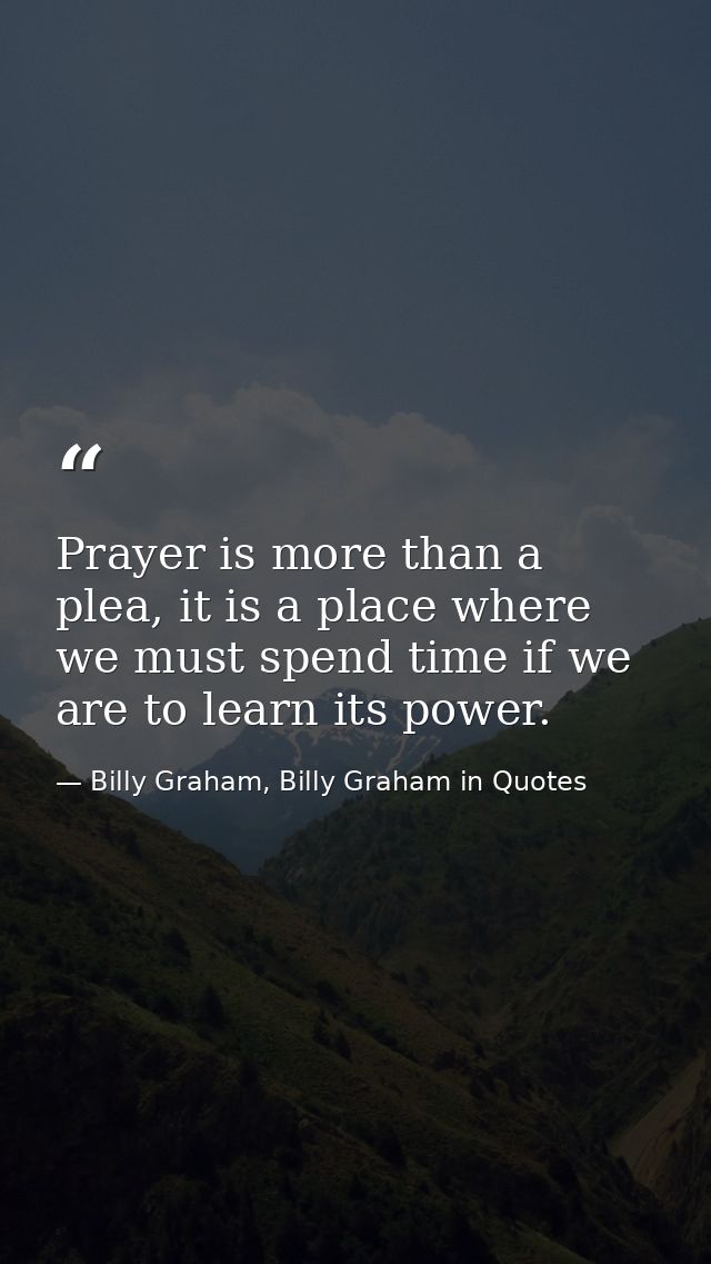 Prayer is more than a plea, it is a place where we must spend time if we are to learn its power. — Billy Graham, Billy Graham in Quotes