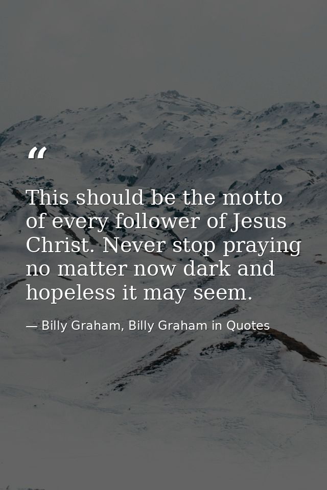 This should be the motto of every follower of Jesus Christ. Never stop praying no matter now dark and hopeless it may se — Billy Graham, Billy Graham in Quotes