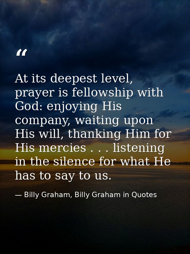 At its deepest level, prayer is fellowship with God: enjoying His company, waiting upon His will, thanking Him for His m — Billy Graham, Billy Graham in Quotes
