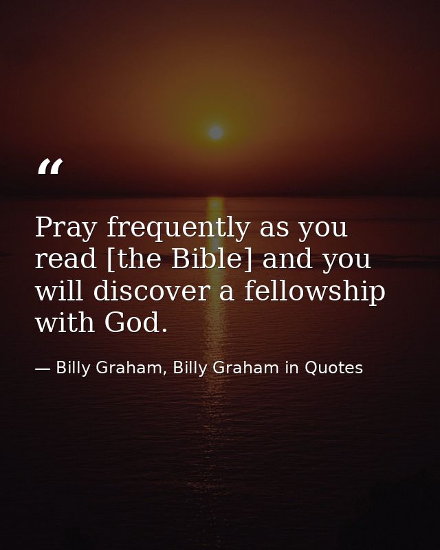 Pray frequently as you read [the Bible] and you will discover a fellowship with God. — Billy Graham, Billy Graham in Quotes