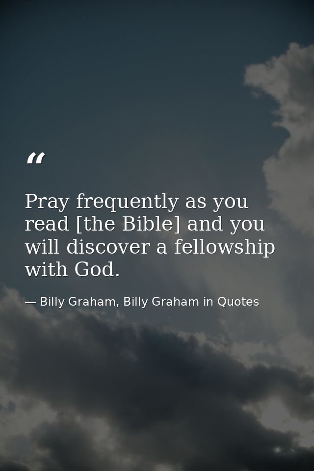 Pray frequently as you read [the Bible] and you will discover a fellowship with God. — Billy Graham, Billy Graham in Quotes