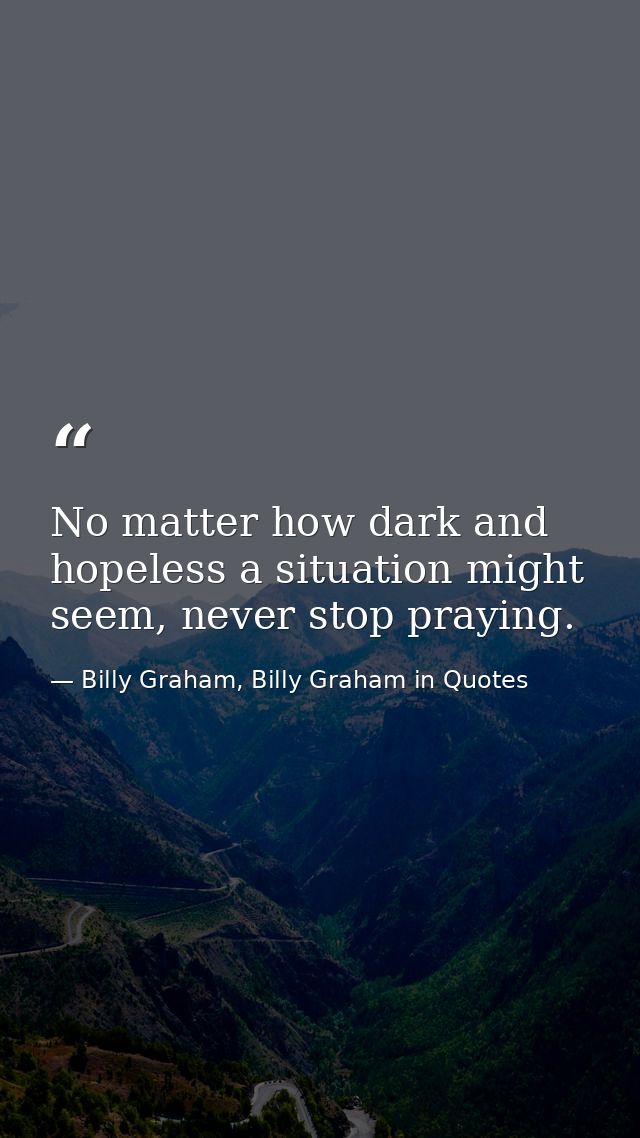 No matter how dark and hopeless a situation might seem, never stop praying. — Billy Graham, Billy Graham in Quotes