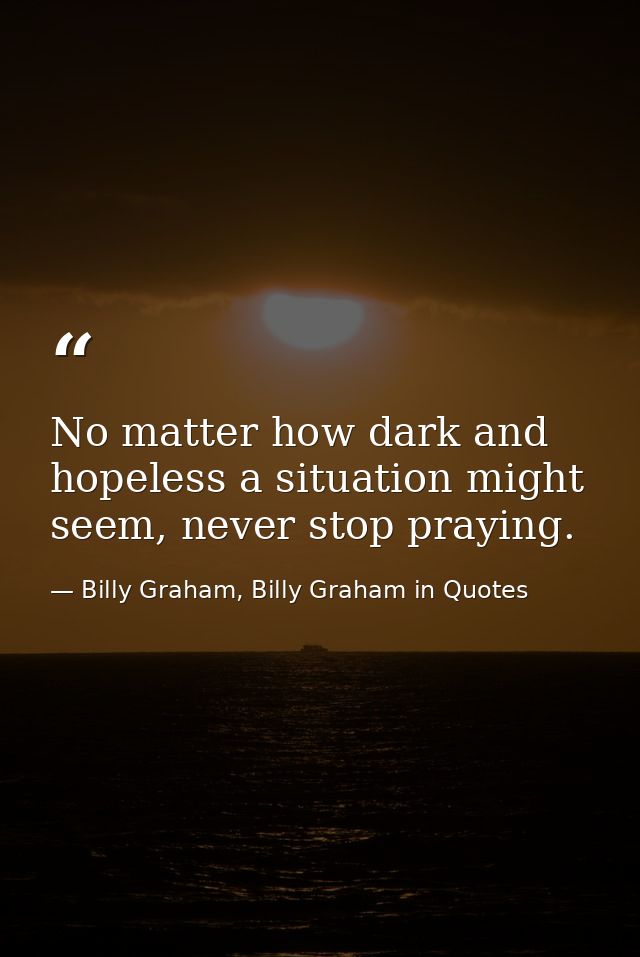 No matter how dark and hopeless a situation might seem, never stop praying. — Billy Graham, Billy Graham in Quotes
