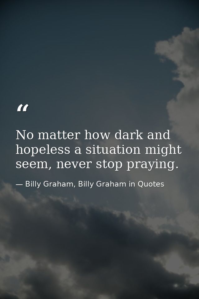 No matter how dark and hopeless a situation might seem, never stop praying. — Billy Graham, Billy Graham in Quotes