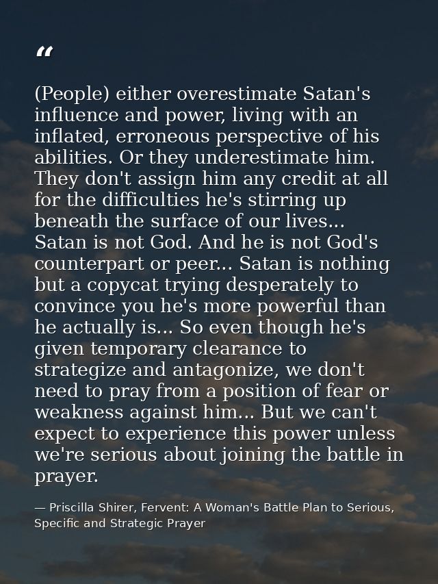 (People) either overestimate Satan's influence and power, living with an inflated, erroneous perspective of his abilitie — Priscilla Shirer, Fervent: A Woman's Battle Plan to Serious, Specific and Strategic Prayer