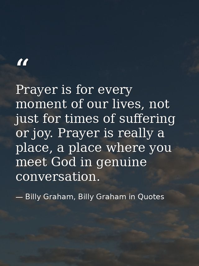 Prayer is for every moment of our lives, not just for times of suffering or joy. Prayer is really a place, a place where — Billy Graham, Billy Graham in Quotes