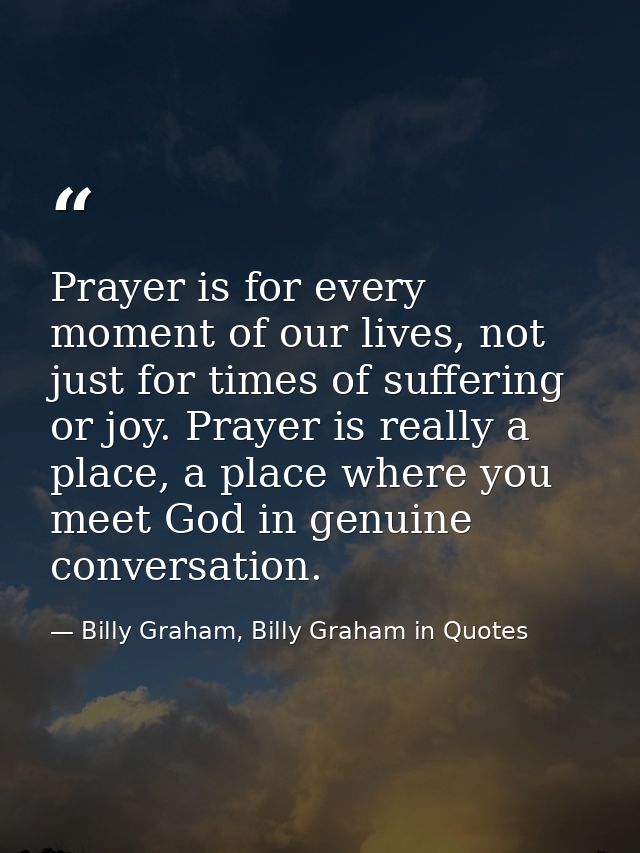 Prayer is for every moment of our lives, not just for times of suffering or joy. Prayer is really a place, a place where — Billy Graham, Billy Graham in Quotes