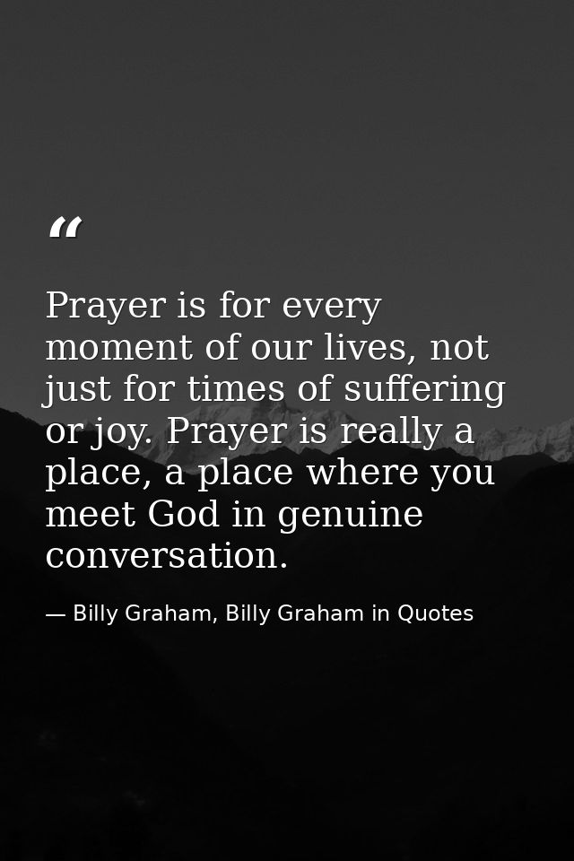 Prayer is for every moment of our lives, not just for times of suffering or joy. Prayer is really a place, a place where — Billy Graham, Billy Graham in Quotes