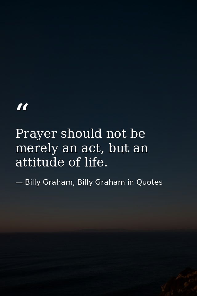 Prayer should not be merely an act, but an attitude of life. — Billy Graham, Billy Graham in Quotes
