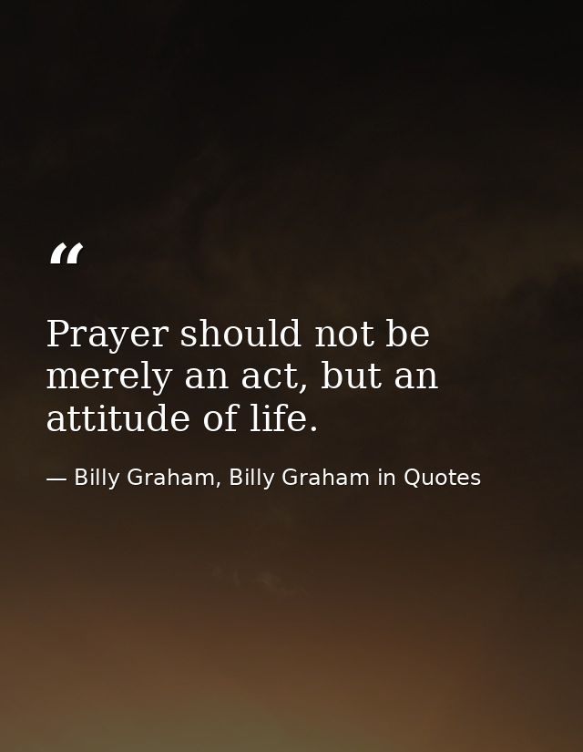Prayer should not be merely an act, but an attitude of life. — Billy Graham, Billy Graham in Quotes