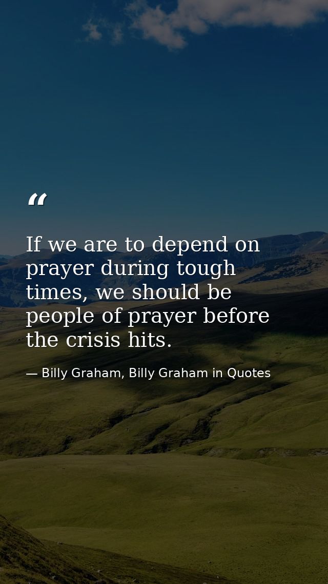 If we are to depend on prayer during tough times, we should be people of prayer before the crisis hits. — Billy Graham, Billy Graham in Quotes