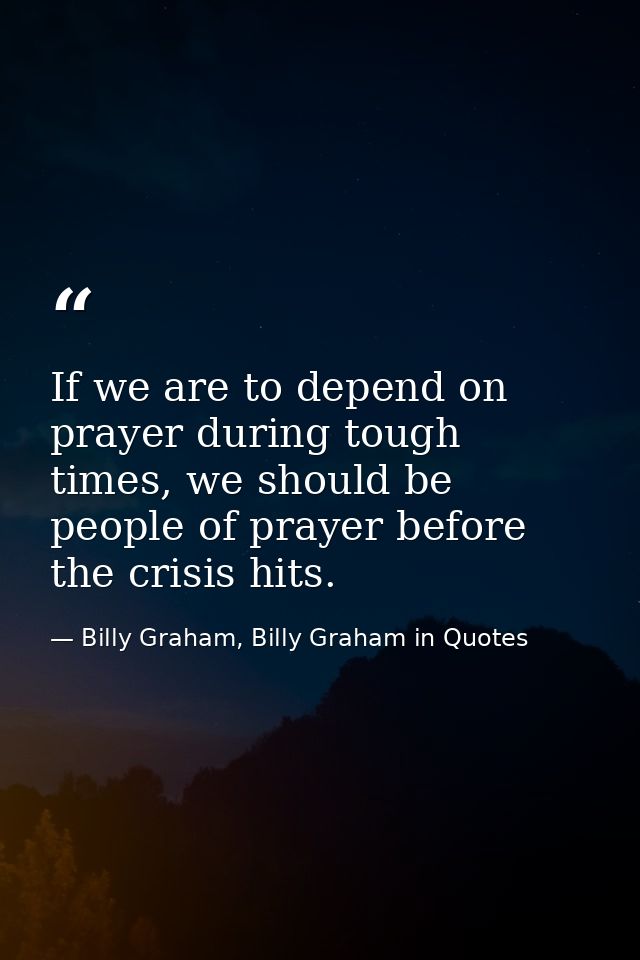 If we are to depend on prayer during tough times, we should be people of prayer before the crisis hits. — Billy Graham, Billy Graham in Quotes