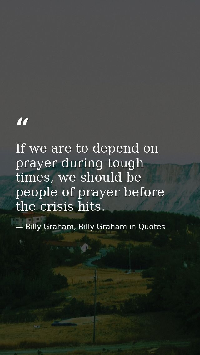 If we are to depend on prayer during tough times, we should be people of prayer before the crisis hits. — Billy Graham, Billy Graham in Quotes