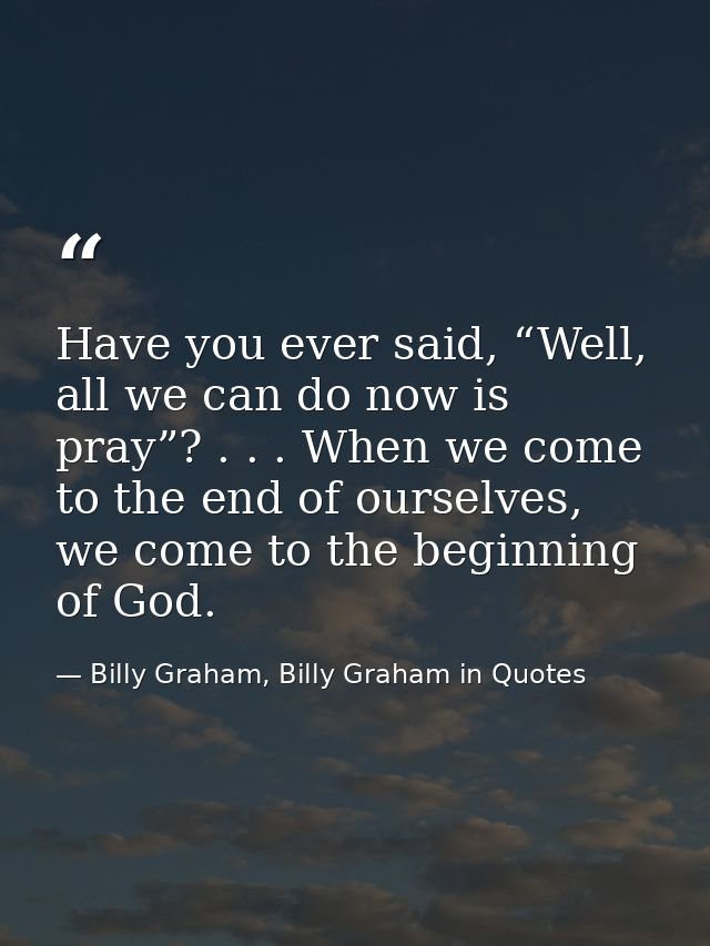 Have you ever said, “Well, all we can do now is pray”? . . . When we come to the end of ourselves, we come to the beginn — Billy Graham, Billy Graham in Quotes