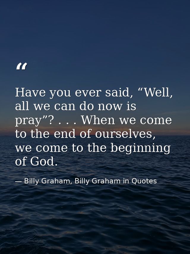 Have you ever said, “Well, all we can do now is pray”? . . . When we come to the end of ourselves, we come to the beginn — Billy Graham, Billy Graham in Quotes