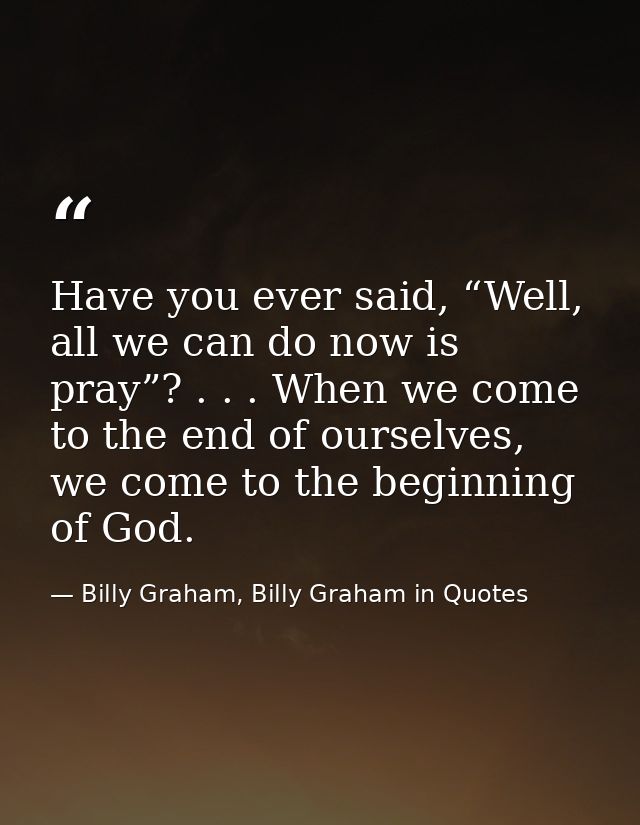 Have you ever said, “Well, all we can do now is pray”? . . . When we come to the end of ourselves, we come to the beginn — Billy Graham, Billy Graham in Quotes