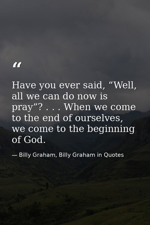 Have you ever said, “Well, all we can do now is pray”? . . . When we come to the end of ourselves, we come to the beginn — Billy Graham, Billy Graham in Quotes