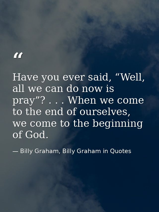 Have you ever said, “Well, all we can do now is pray”? . . . When we come to the end of ourselves, we come to the beginn — Billy Graham, Billy Graham in Quotes