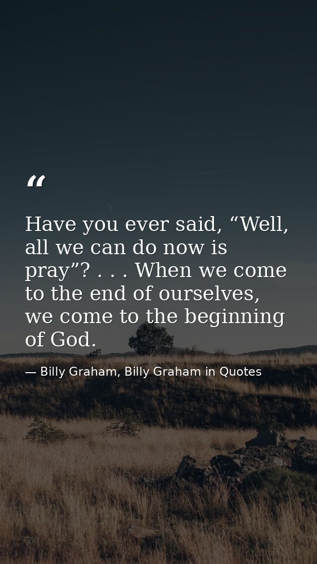 Have you ever said, “Well, all we can do now is pray”? . . . When we come to the end of ourselves, we come to the beginn — Billy Graham, Billy Graham in Quotes