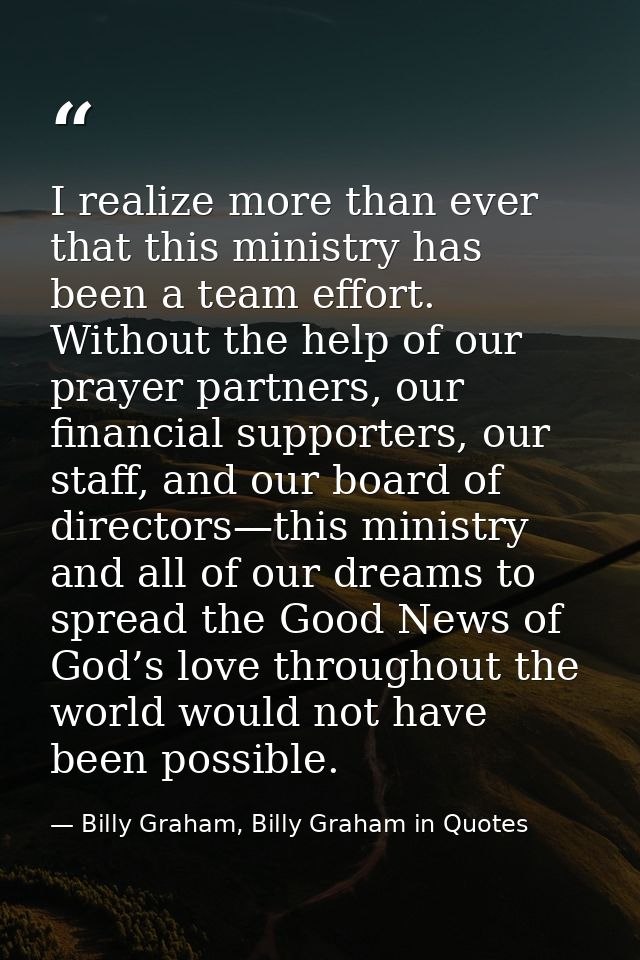 I realize more than ever that this ministry has been a team effort. Without the help of our prayer partners, our financi — Billy Graham, Billy Graham in Quotes