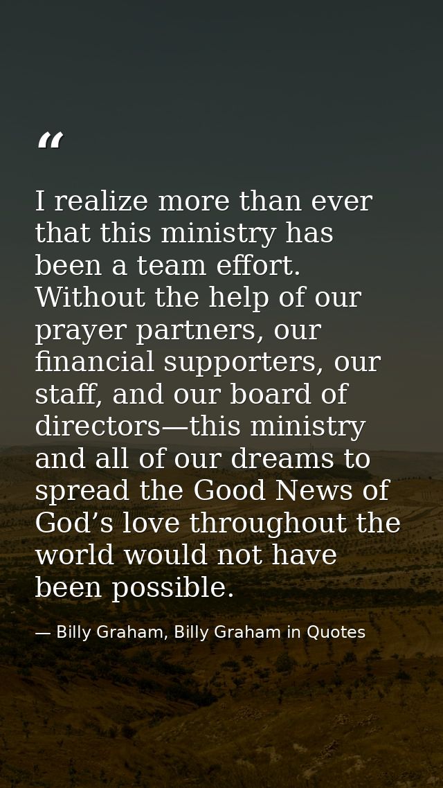I realize more than ever that this ministry has been a team effort. Without the help of our prayer partners, our financi — Billy Graham, Billy Graham in Quotes