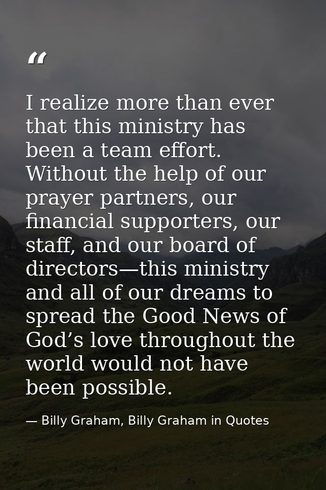 I realize more than ever that this ministry has been a team effort. Without the help of our prayer partners, our financi — Billy Graham, Billy Graham in Quotes