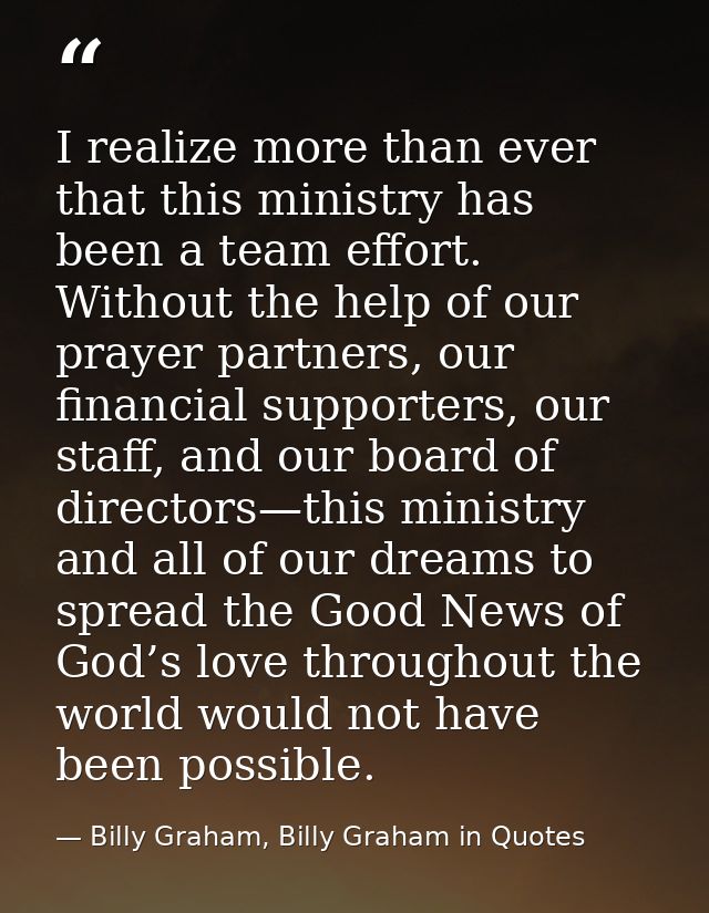 I realize more than ever that this ministry has been a team effort. Without the help of our prayer partners, our financi — Billy Graham, Billy Graham in Quotes