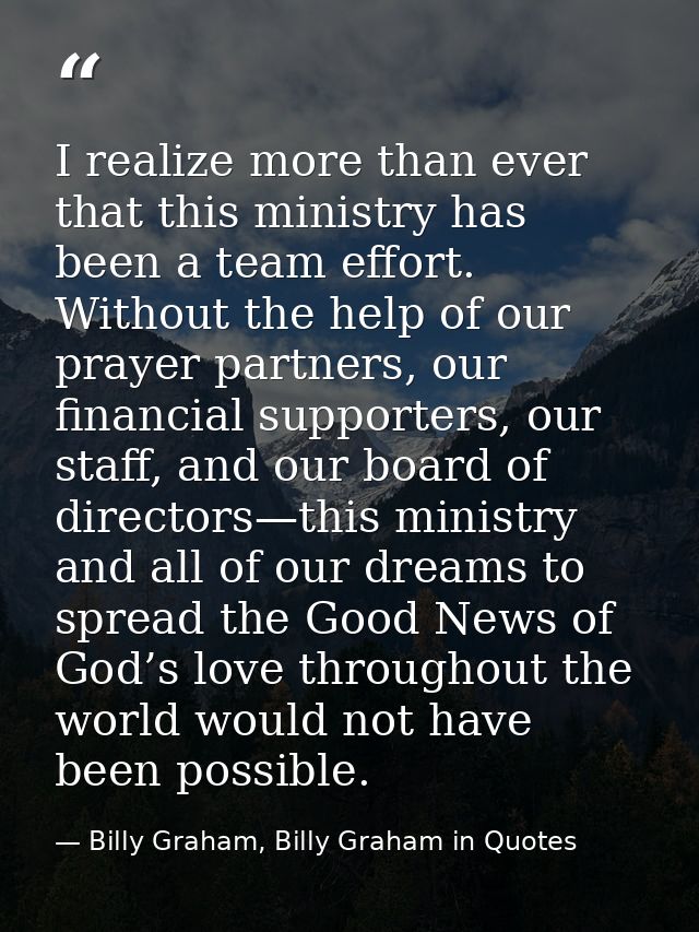 I realize more than ever that this ministry has been a team effort. Without the help of our prayer partners, our financi — Billy Graham, Billy Graham in Quotes