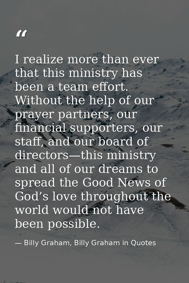 I realize more than ever that this ministry has been a team effort. Without the help of our prayer partners, our financi — Billy Graham, Billy Graham in Quotes