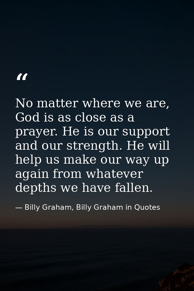 No matter where we are, God is as close as a prayer. He is our support and our strength. He will help us make our way up — Billy Graham, Billy Graham in Quotes