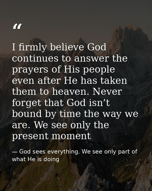 I firmly believe God continues to answer the prayers of His people even after He has taken them to heaven. Never forget  — God sees everything. We see only part of what He is doing