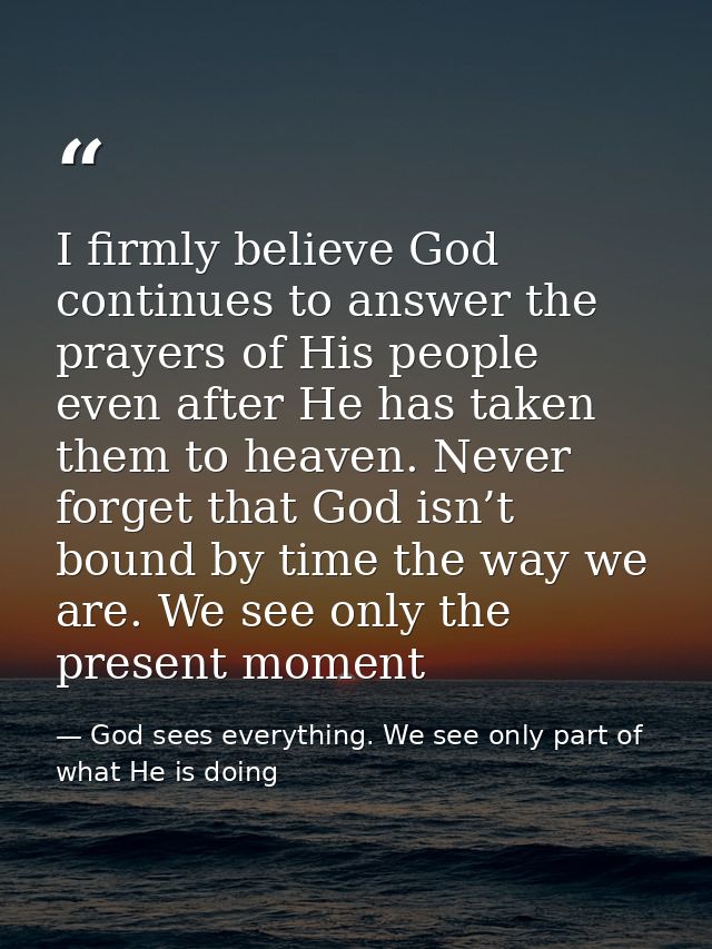 I firmly believe God continues to answer the prayers of His people even after He has taken them to heaven. Never forget  — God sees everything. We see only part of what He is doing