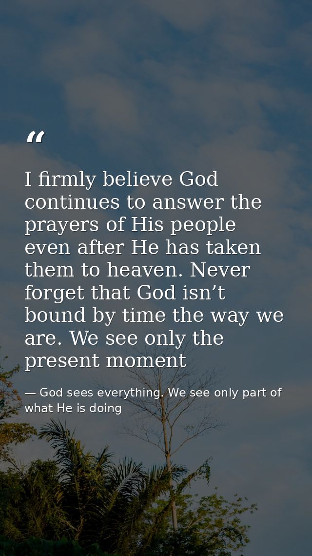 I firmly believe God continues to answer the prayers of His people even after He has taken them to heaven. Never forget  — God sees everything. We see only part of what He is doing