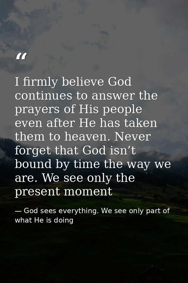 I firmly believe God continues to answer the prayers of His people even after He has taken them to heaven. Never forget  — God sees everything. We see only part of what He is doing