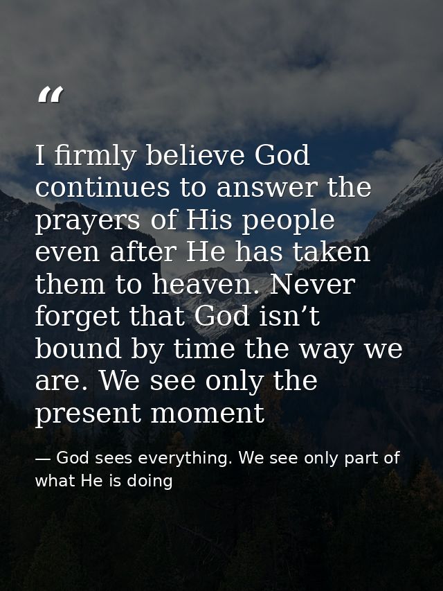 I firmly believe God continues to answer the prayers of His people even after He has taken them to heaven. Never forget  — God sees everything. We see only part of what He is doing