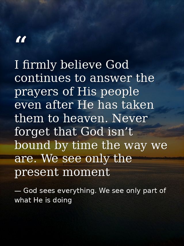I firmly believe God continues to answer the prayers of His people even after He has taken them to heaven. Never forget  — God sees everything. We see only part of what He is doing