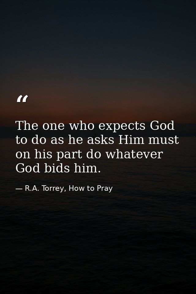 The one who expects God to do as he asks Him must on his part do whatever God bids him. — R.A. Torrey, How to Pray