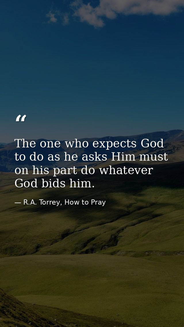 The one who expects God to do as he asks Him must on his part do whatever God bids him. — R.A. Torrey, How to Pray