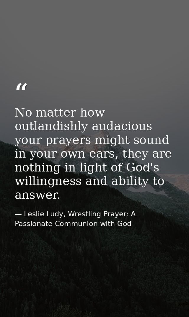 No matter how outlandishly audacious your prayers might sound in your own ears, they are nothing in light of God's willi — Leslie Ludy, Wrestling Prayer: A Passionate Communion with God